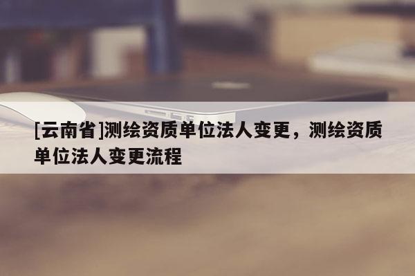 [云南省]測繪資質(zhì)單位法人變更，測繪資質(zhì)單位法人變更流程