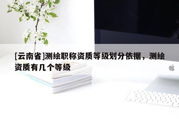 [云南省]測繪職稱資質(zhì)等級劃分依據(jù)，測繪資質(zhì)有幾個(gè)等級