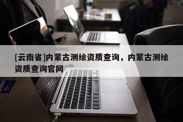[云南省]內(nèi)蒙古測(cè)繪資質(zhì)查詢，內(nèi)蒙古測(cè)繪資質(zhì)查詢官網(wǎng)