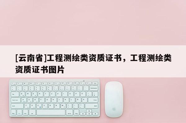 [云南省]工程測(cè)繪類資質(zhì)證書，工程測(cè)繪類資質(zhì)證書圖片