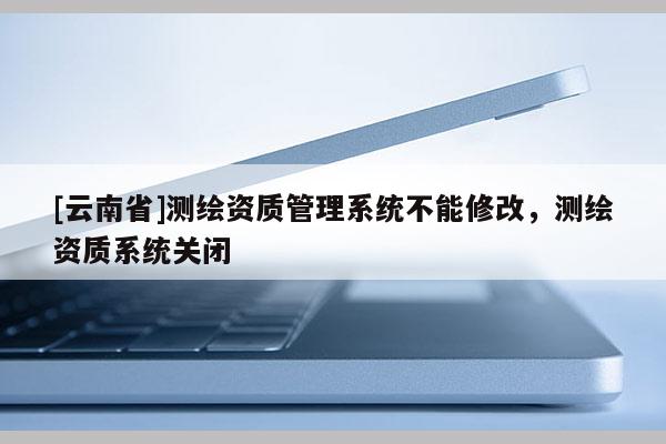 [云南省]測(cè)繪資質(zhì)管理系統(tǒng)不能修改，測(cè)繪資質(zhì)系統(tǒng)關(guān)閉