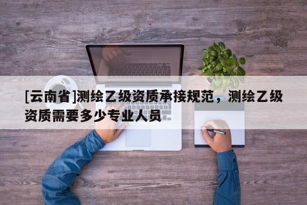 [云南省]測(cè)繪乙級(jí)資質(zhì)承接規(guī)范，測(cè)繪乙級(jí)資質(zhì)需要多少專業(yè)人員