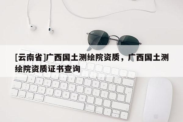[云南省]廣西國(guó)土測(cè)繪院資質(zhì)，廣西國(guó)土測(cè)繪院資質(zhì)證書查詢