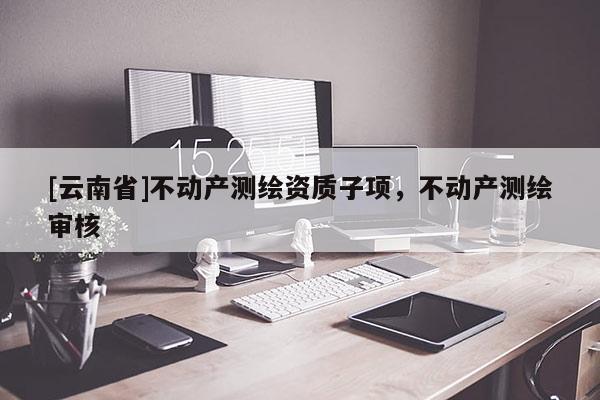 [云南省]不動(dòng)產(chǎn)測(cè)繪資質(zhì)子項(xiàng)，不動(dòng)產(chǎn)測(cè)繪審核