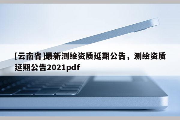 [云南省]最新測(cè)繪資質(zhì)延期公告，測(cè)繪資質(zhì)延期公告2021pdf