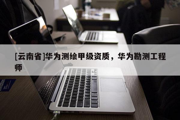 [云南省]華為測(cè)繪甲級(jí)資質(zhì)，華為勘測(cè)工程師