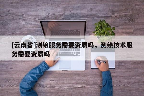 [云南省]測(cè)繪服務(wù)需要資質(zhì)嗎，測(cè)繪技術(shù)服務(wù)需要資質(zhì)嗎