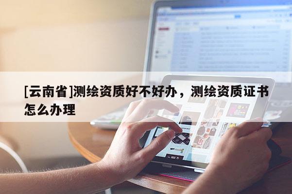 [云南省]測(cè)繪資質(zhì)好不好辦，測(cè)繪資質(zhì)證書怎么辦理