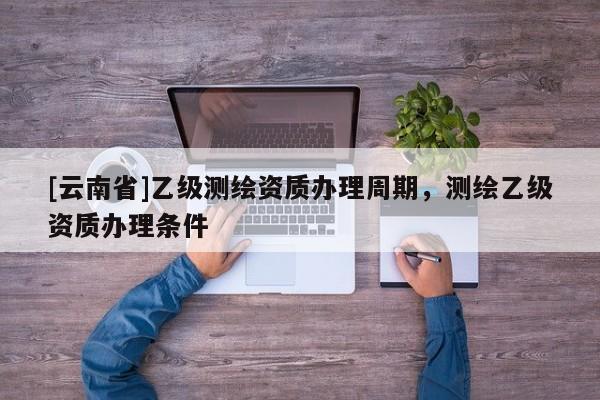 [云南省]乙級(jí)測(cè)繪資質(zhì)辦理周期，測(cè)繪乙級(jí)資質(zhì)辦理?xiàng)l件