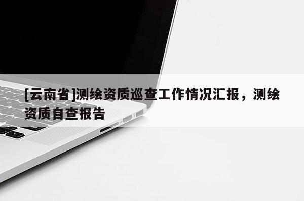 [云南省]測(cè)繪資質(zhì)巡查工作情況匯報(bào)，測(cè)繪資質(zhì)自查報(bào)告