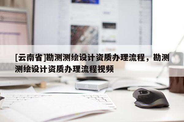 [云南省]勘測測繪設(shè)計資質(zhì)辦理流程，勘測測繪設(shè)計資質(zhì)辦理流程視頻