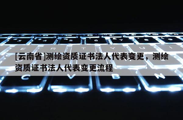 [云南省]測繪資質(zhì)證書法人代表變更，測繪資質(zhì)證書法人代表變更流程