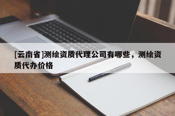 [云南省]測繪資質(zhì)代理公司有哪些，測繪資質(zhì)代辦價格