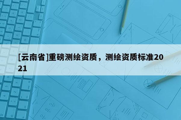 [云南省]重磅測繪資質(zhì)，測繪資質(zhì)標準2021