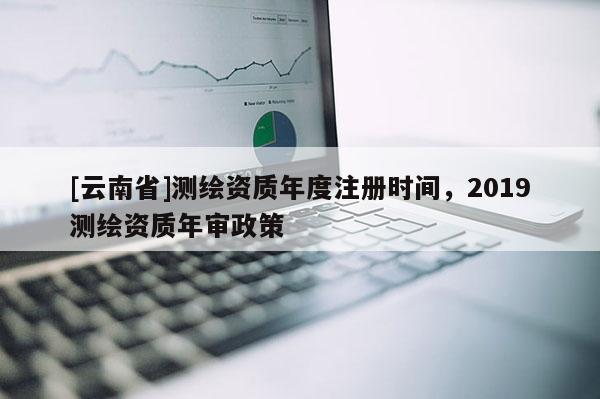 [云南省]測繪資質(zhì)年度注冊時間，2019測繪資質(zhì)年審政策
