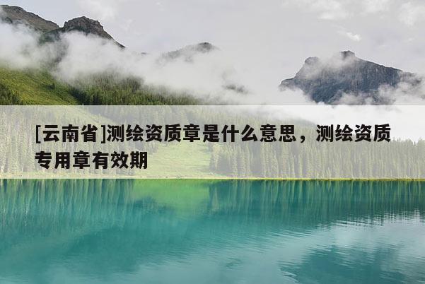 [云南省]測繪資質(zhì)章是什么意思，測繪資質(zhì)專用章有效期