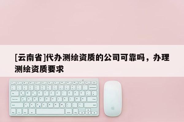 [云南省]代辦測繪資質(zhì)的公司可靠嗎，辦理測繪資質(zhì)要求