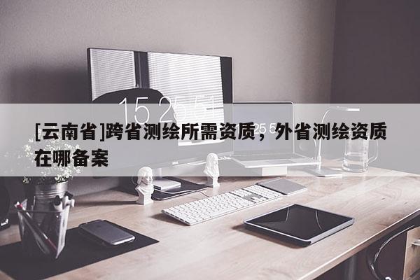 [云南省]跨省測繪所需資質(zhì)，外省測繪資質(zhì)在哪備案