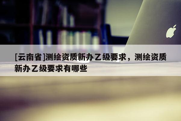[云南省]測繪資質(zhì)新辦乙級要求，測繪資質(zhì)新辦乙級要求有哪些