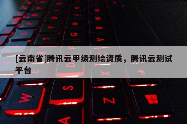 [云南省]騰訊云甲級測繪資質(zhì)，騰訊云測試平臺