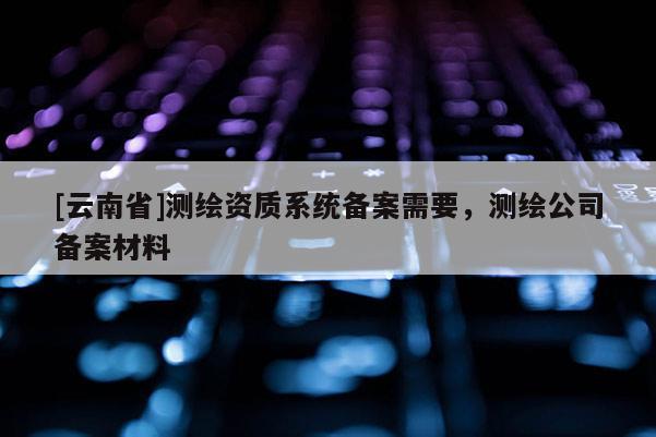 [云南省]測繪資質(zhì)系統(tǒng)備案需要，測繪公司備案材料