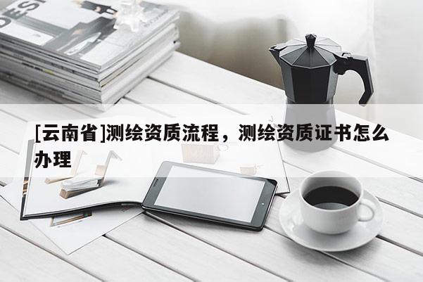 [云南省]測繪資質(zhì)流程，測繪資質(zhì)證書怎么辦理