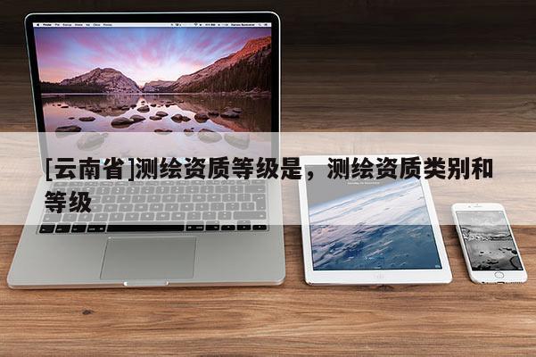 [云南省]測繪資質(zhì)等級是，測繪資質(zhì)類別和等級