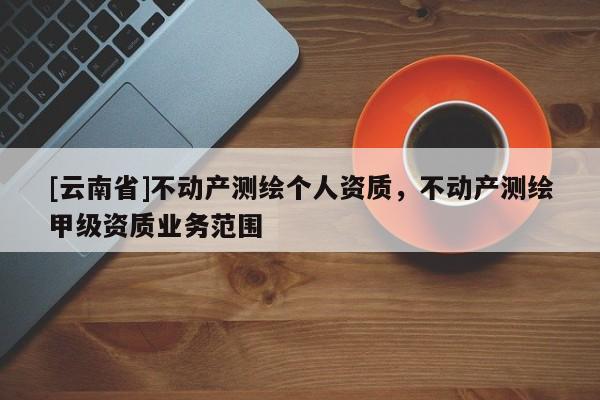 [云南省]不動產(chǎn)測繪個人資質(zhì)，不動產(chǎn)測繪甲級資質(zhì)業(yè)務(wù)范圍