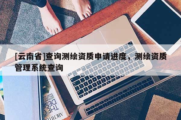 [云南省]查詢測繪資質(zhì)申請進度，測繪資質(zhì)管理系統(tǒng)查詢