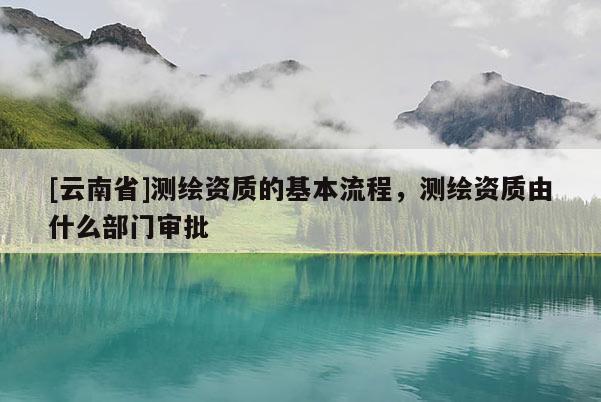 [云南省]測繪資質(zhì)的基本流程，測繪資質(zhì)由什么部門審批