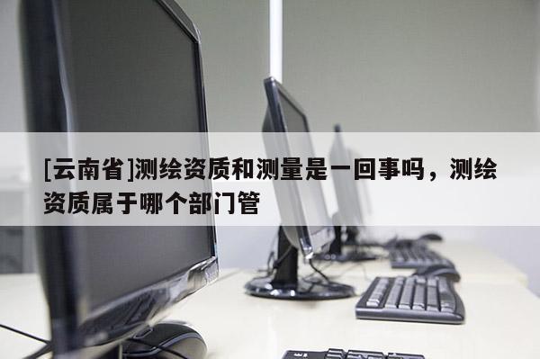 [云南省]測繪資質(zhì)和測量是一回事嗎，測繪資質(zhì)屬于哪個部門管