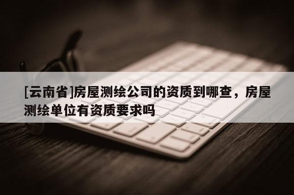 [云南省]房屋測繪公司的資質(zhì)到哪查，房屋測繪單位有資質(zhì)要求嗎