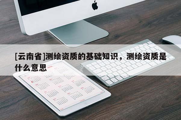 [云南省]測繪資質(zhì)的基礎(chǔ)知識，測繪資質(zhì)是什么意思