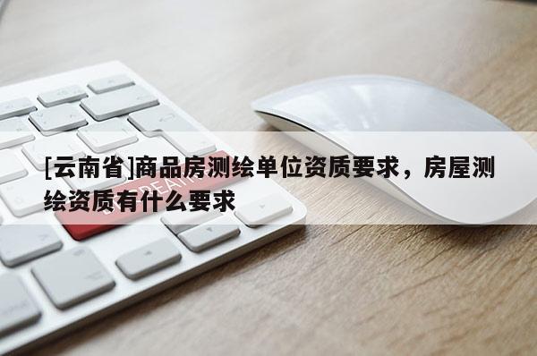 [云南省]商品房測繪單位資質(zhì)要求，房屋測繪資質(zhì)有什么要求