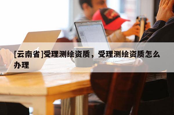 [云南省]受理測(cè)繪資質(zhì)，受理測(cè)繪資質(zhì)怎么辦理