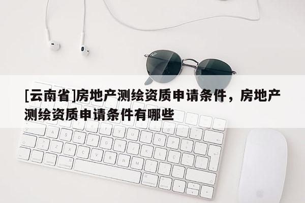 [云南省]房地產(chǎn)測(cè)繪資質(zhì)申請(qǐng)條件，房地產(chǎn)測(cè)繪資質(zhì)申請(qǐng)條件有哪些