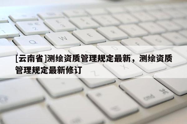 [云南省]測(cè)繪資質(zhì)管理規(guī)定最新，測(cè)繪資質(zhì)管理規(guī)定最新修訂