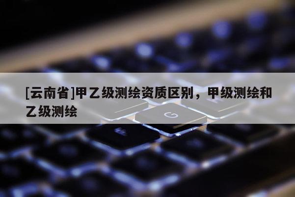[云南省]甲乙級(jí)測(cè)繪資質(zhì)區(qū)別，甲級(jí)測(cè)繪和乙級(jí)測(cè)繪