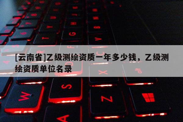 [云南省]乙級(jí)測(cè)繪資質(zhì)一年多少錢(qián)，乙級(jí)測(cè)繪資質(zhì)單位名錄