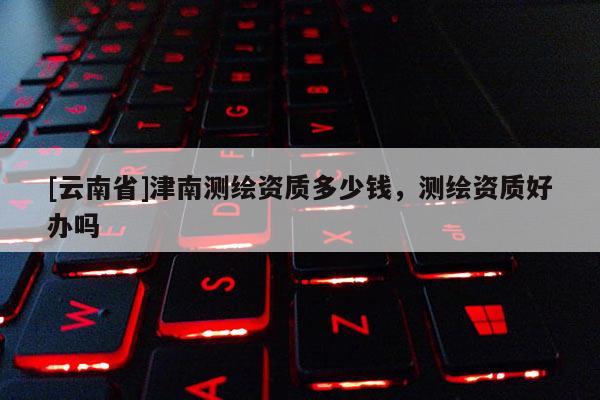 [云南省]津南測繪資質(zhì)多少錢，測繪資質(zhì)好辦嗎