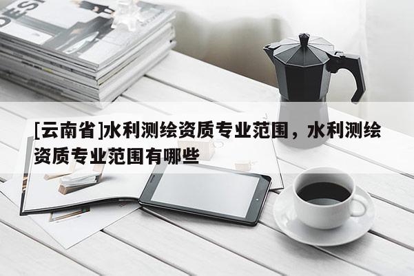[云南省]水利測繪資質(zhì)專業(yè)范圍，水利測繪資質(zhì)專業(yè)范圍有哪些