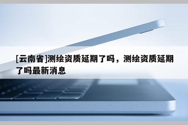 [云南省]測繪資質(zhì)延期了嗎，測繪資質(zhì)延期了嗎最新消息