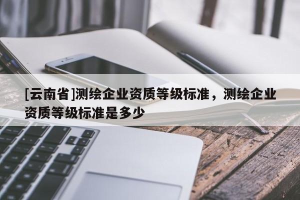 [云南省]測繪企業(yè)資質(zhì)等級標準，測繪企業(yè)資質(zhì)等級標準是多少