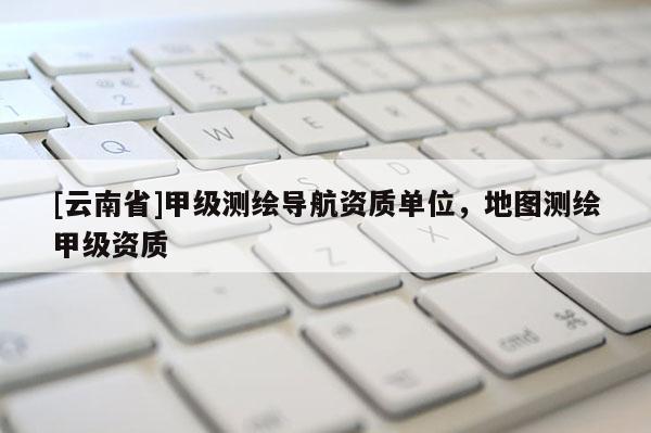 [云南省]甲級測繪導航資質(zhì)單位，地圖測繪甲級資質(zhì)