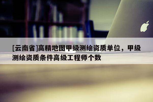 [云南省]高精地圖甲級測繪資質(zhì)單位，甲級測繪資質(zhì)條件高級工程師個數(shù)