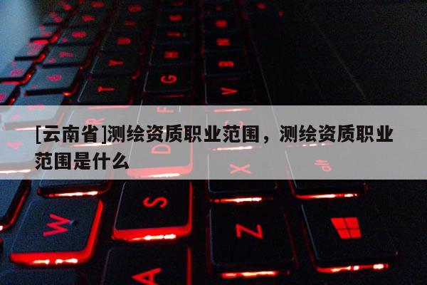 [云南省]測繪資質(zhì)職業(yè)范圍，測繪資質(zhì)職業(yè)范圍是什么