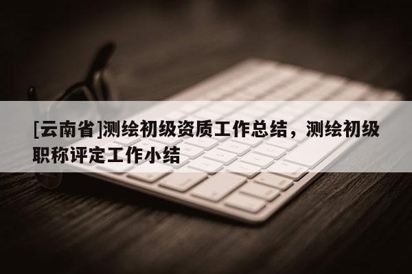 [云南省]測繪初級資質(zhì)工作總結(jié)，測繪初級職稱評定工作小結(jié)