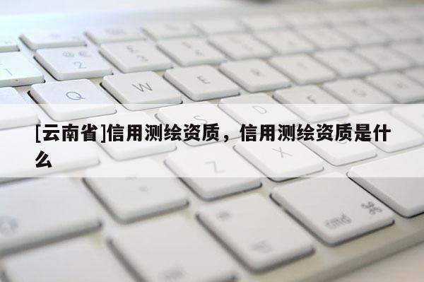 [云南省]信用測繪資質(zhì)，信用測繪資質(zhì)是什么