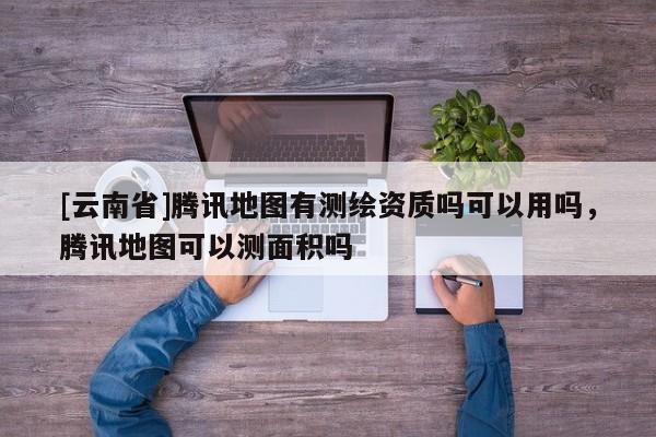 [云南省]騰訊地圖有測繪資質(zhì)嗎可以用嗎，騰訊地圖可以測面積嗎