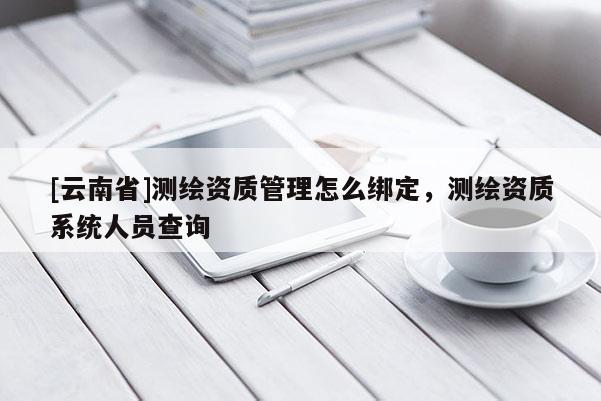 [云南省]測繪資質(zhì)管理怎么綁定，測繪資質(zhì)系統(tǒng)人員查詢
